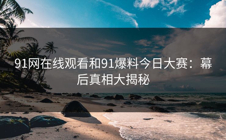 91网在线观看和91爆料今日大赛:幕后真相大揭秘 91网在线观看和91爆料今日大赛:幕后真相大揭秘