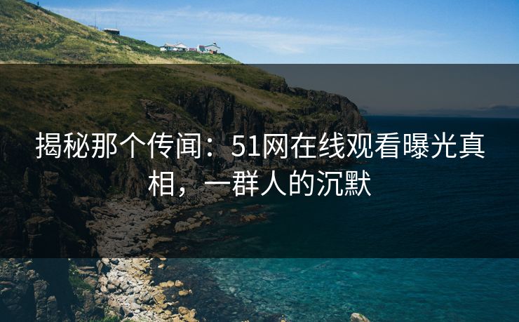揭秘那个传闻：51网在线观看曝光真相，一群人的沉默
