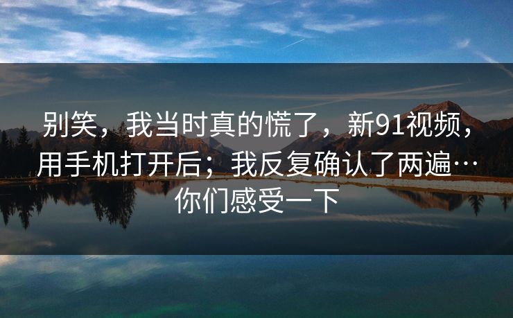 别笑，我当时真的慌了，新91视频，用手机打开后；我反复确认了两遍…你们感受一下
