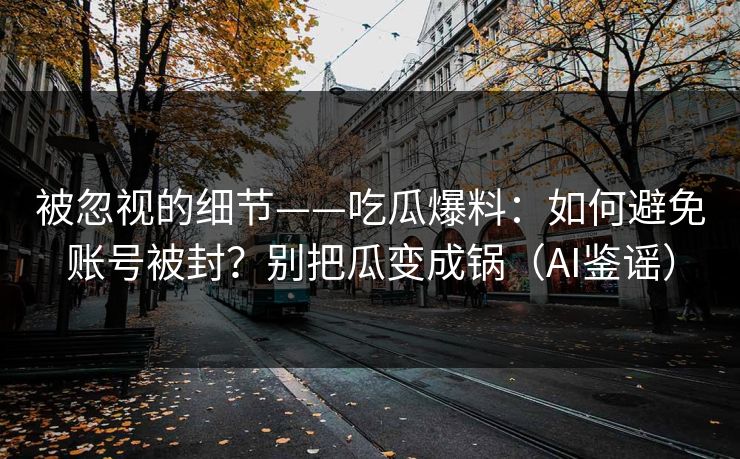 被忽视的细节——吃瓜爆料：如何避免账号被封？别把瓜变成锅（AI鉴谣）