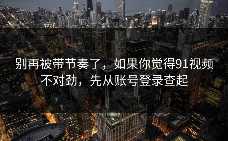 别再被带节奏了，如果你觉得91视频不对劲，先从账号登录查起