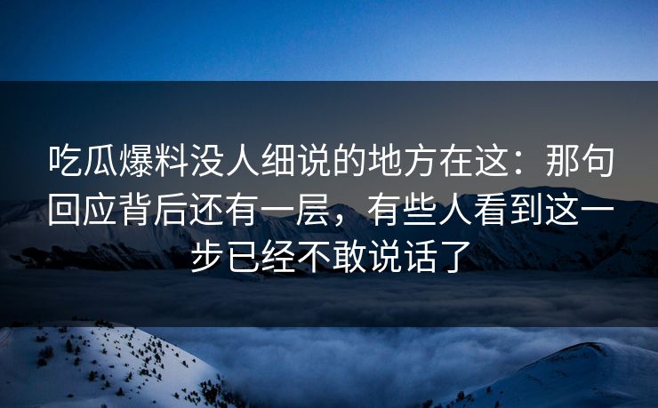 吃瓜爆料没人细说的地方在这：那句回应背后还有一层，有些人看到这一步已经不敢说话了