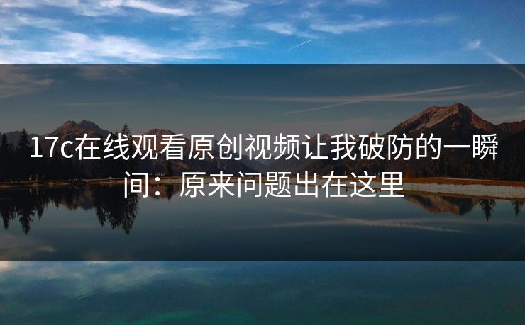 17c在线观看原创视频让我破防的一瞬间:原来问题出在这里 17c在线观看原创视频让我破防的一瞬间:原来问题出在这里