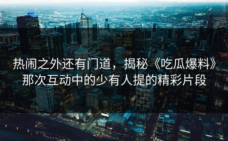 热闹之外还有门道,揭秘《吃瓜爆料》那次互动中的少有人提的精彩片段 热闹之外还有门道,揭秘《吃瓜爆料》那次互动中的少有人提的精彩片段