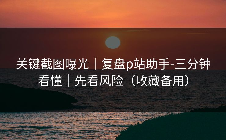 关键截图曝光|复盘p站助手-三分钟看懂|先看风险(收藏备用) 关键截图曝光|复盘p站助手-三分钟看懂|先看风险(收藏备用)