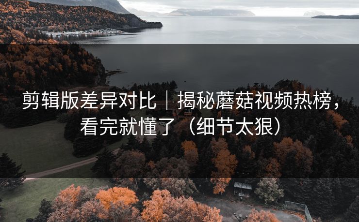 剪辑版差异对比|揭秘蘑菇视频热榜,看完就懂了(细节太狠) 剪辑版差异对比|揭秘蘑菇视频热榜,看完就懂了(细节太狠)
