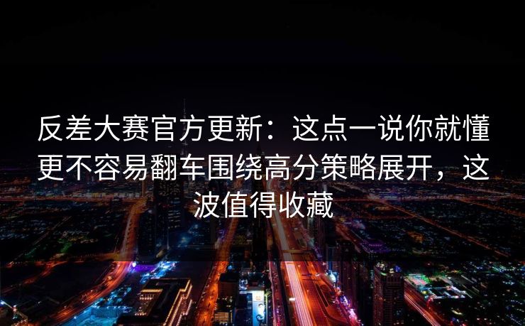 反差大赛官方更新：这点一说你就懂更不容易翻车围绕高分策略展开，这波值得收藏
