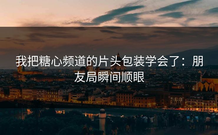 我把糖心频道的片头包装学会了：朋友局瞬间顺眼