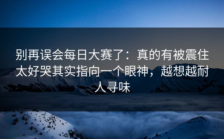 别再误会每日大赛了：真的有被震住太好哭其实指向一个眼神，越想越耐人寻味