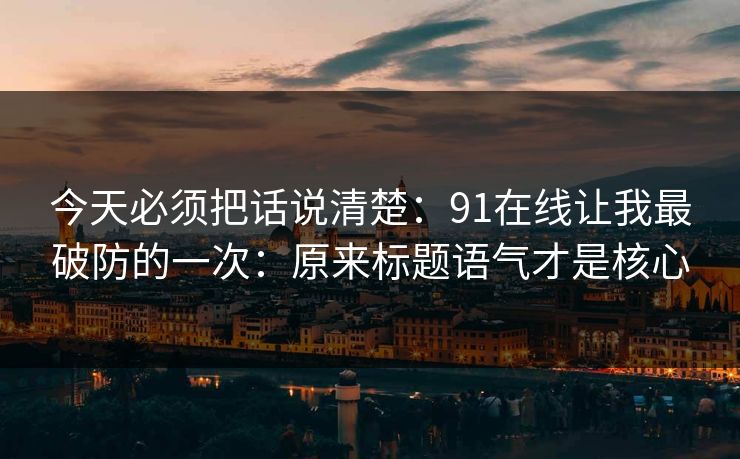 今天必须把话说清楚：91在线让我最破防的一次：原来标题语气才是核心