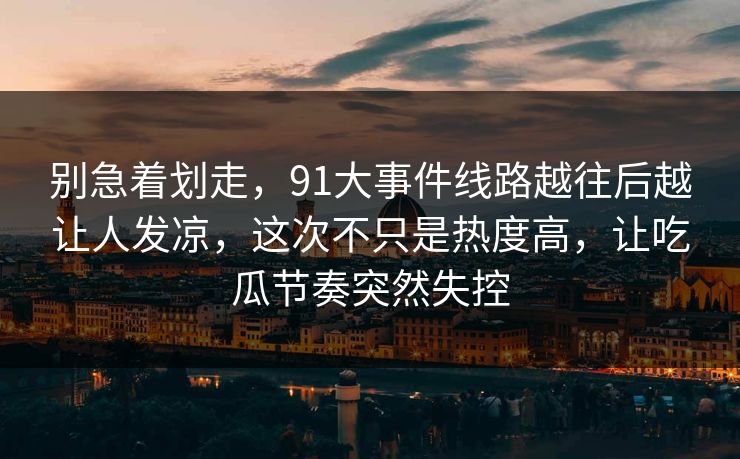 别急着划走,91大事件线路越往后越让人发凉,这次不只是热度高,让吃瓜节奏突然失控 别急着划走,91大事件线路越往后越让人发凉,这次不只是热度高,让吃瓜节奏突然失控