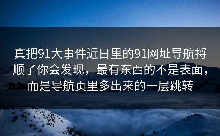 真把91大事件近日里的91网址导航捋顺了你会发现,最有东西的不是表面,而是导航页里多出来的一层跳转 真把91大事件近日里的91网址导航捋顺了你会发现,最有东西的不是表面,而是导航页里多出来的一层跳转