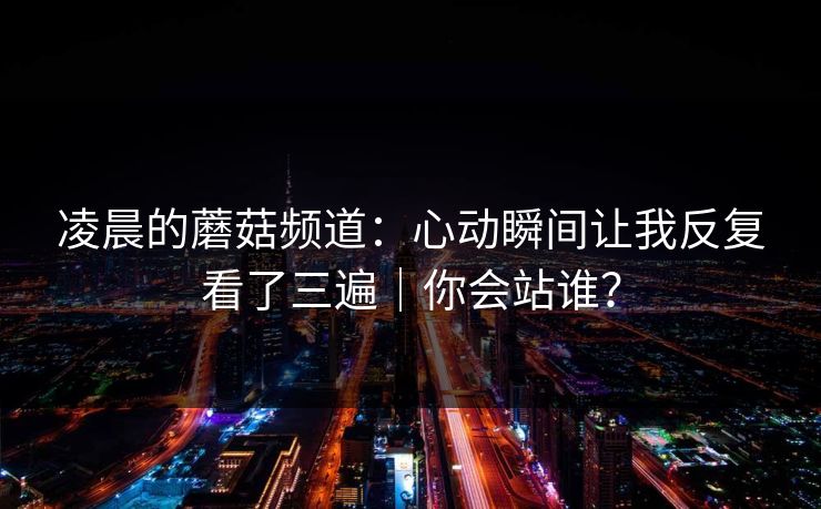 凌晨的蘑菇频道:心动瞬间让我反复看了三遍|你会站谁? 凌晨的蘑菇频道:心动瞬间让我反复看了三遍|你会站谁?