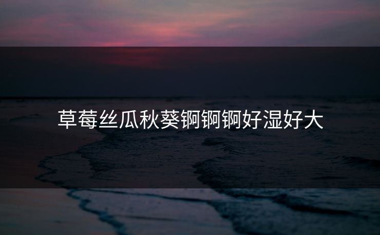 草莓丝瓜秋葵锕锕锕好湿好大