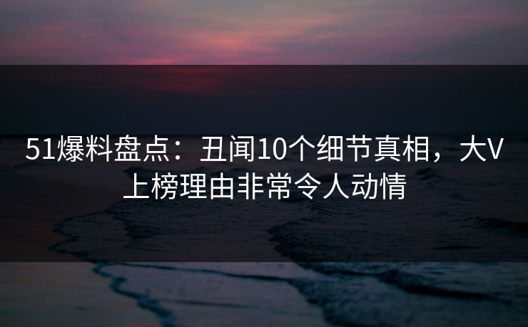 51爆料盘点：丑闻10个细节真相，大V上榜理由非常令人动情