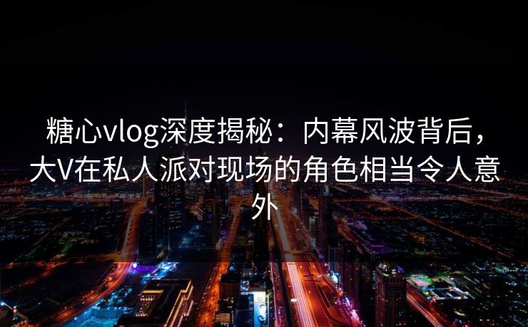 糖心vlog深度揭秘：内幕风波背后，大V在私人派对现场的角色相当令人意外