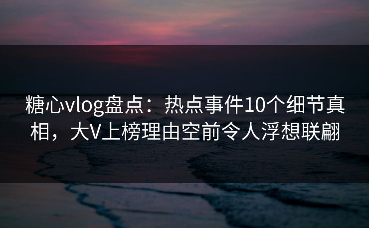 糖心vlog盘点：热点事件10个细节真相，大V上榜理由空前令人浮想联翩