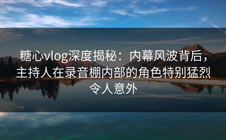 糖心vlog深度揭秘：内幕风波背后，主持人在录音棚内部的角色特别猛烈令人意外