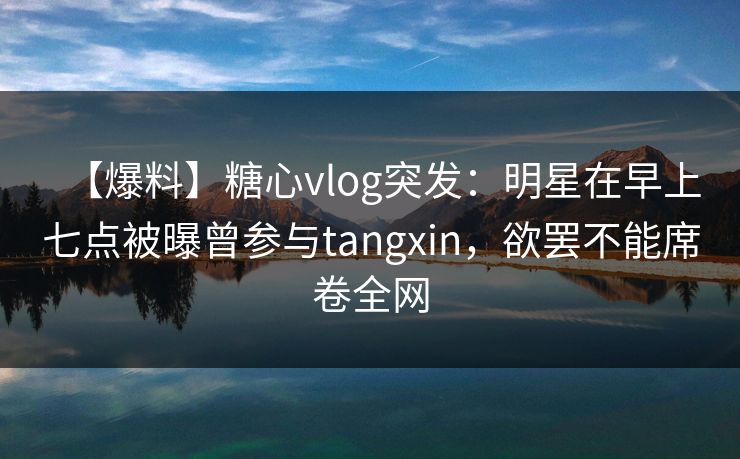 【爆料】糖心vlog突发：明星在早上七点被曝曾参与tangxin，欲罢不能席卷全网