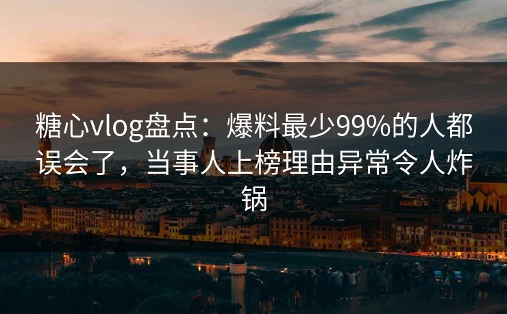 糖心vlog盘点：爆料最少99%的人都误会了，当事人上榜理由异常令人炸锅