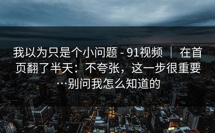 我以为只是个小问题 - 91视频 ｜ 在首页翻了半天：不夸张，这一步很重要…别问我怎么知道的