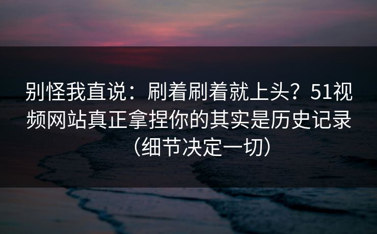 别怪我直说：刷着刷着就上头？51视频网站真正拿捏你的其实是历史记录（细节决定一切）