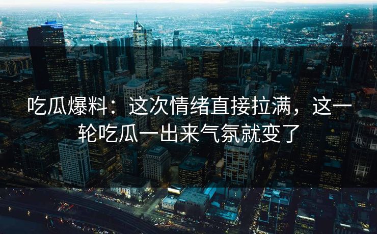 吃瓜爆料：这次情绪直接拉满，这一轮吃瓜一出来气氛就变了