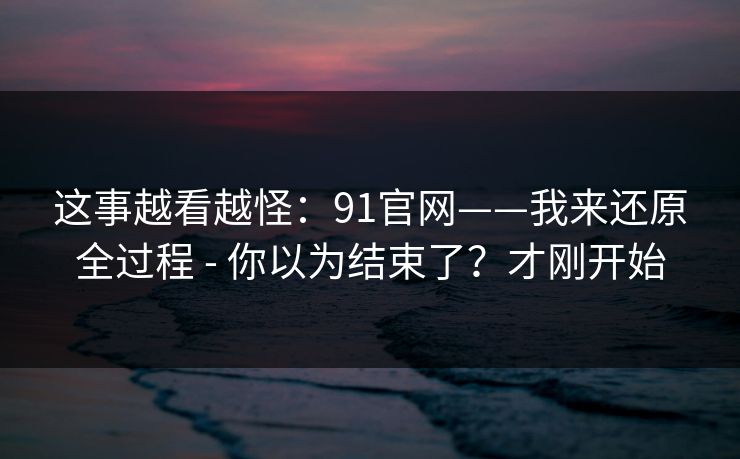 这事越看越怪：91官网——我来还原全过程 - 你以为结束了？才刚开始