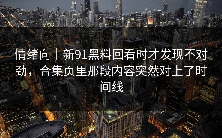 情绪向｜新91黑料回看时才发现不对劲，合集页里那段内容突然对上了时间线