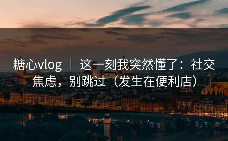 糖心vlog | 这一刻我突然懂了:社交焦虑,别跳过(发生在便利店) 糖心vlog | 这一刻我突然懂了:社交焦虑,别跳过(发生在便利店)
