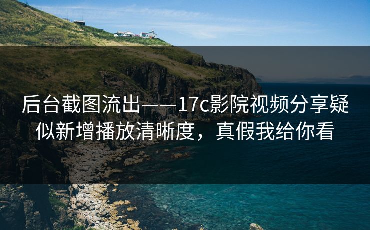 后台截图流出——17c影院视频分享疑似新增播放清晰度，真假我给你看