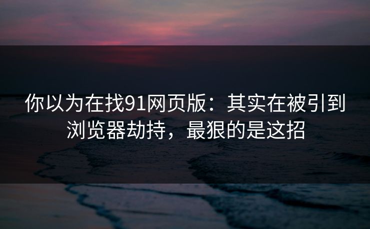 你以为在找91网页版：其实在被引到浏览器劫持，最狠的是这招