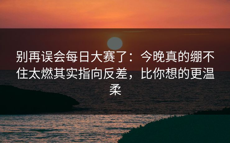 别再误会每日大赛了：今晚真的绷不住太燃其实指向反差，比你想的更温柔