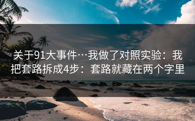 关于91大事件…我做了对照实验：我把套路拆成4步：套路就藏在两个字里